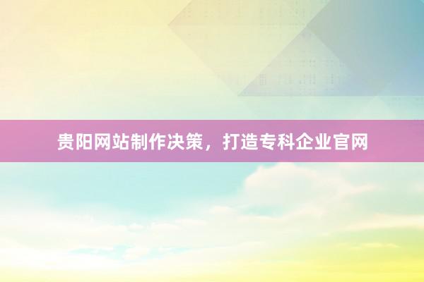 贵阳网站制作决策，打造专科企业官网