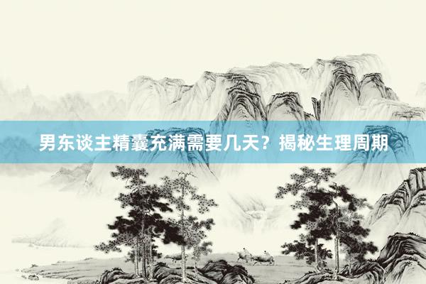 男东谈主精囊充满需要几天？揭秘生理周期