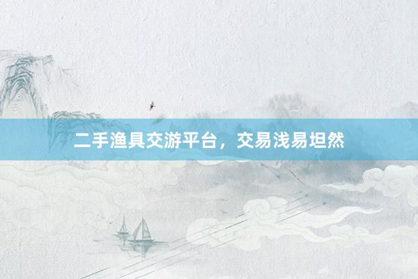 二手渔具交游平台，交易浅易坦然